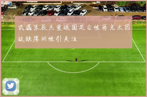 武磊朱辰杰重返国足合练蒋光太因故缺席训练引关注