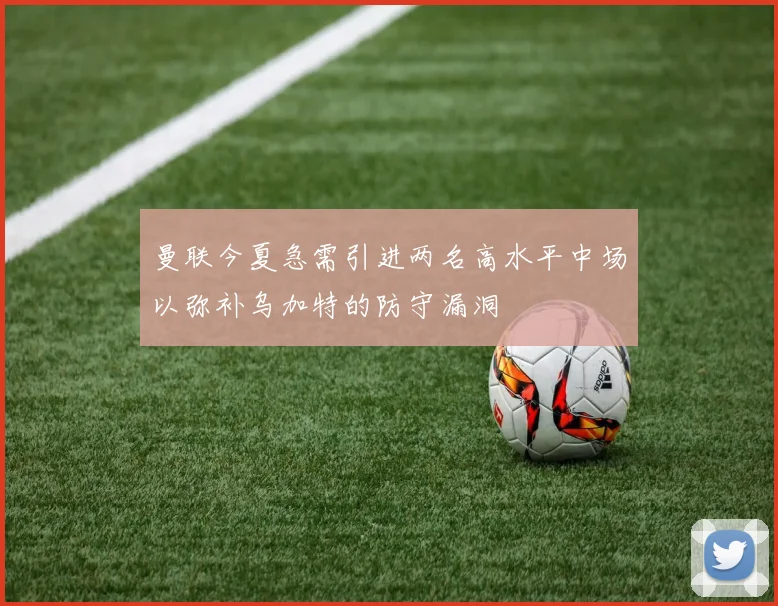 曼联今夏急需引进两名高水平中场以弥补乌加特的防守漏洞