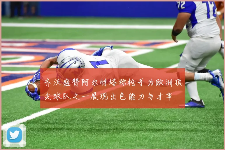 齐沃盛赞阿尔特塔称枪手为欧洲顶尖球队之一展现出色能力与才华