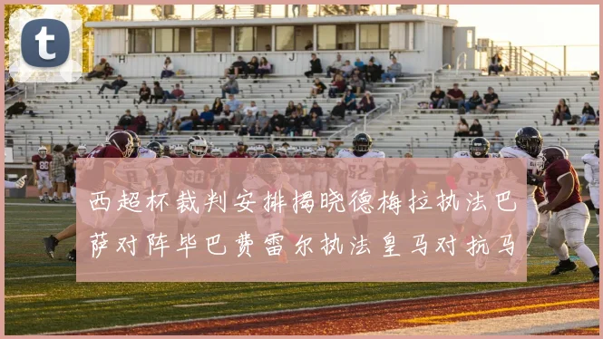 西超杯裁判安排揭晓德梅拉执法巴萨对阵毕巴费雷尔执法皇马对抗马竞