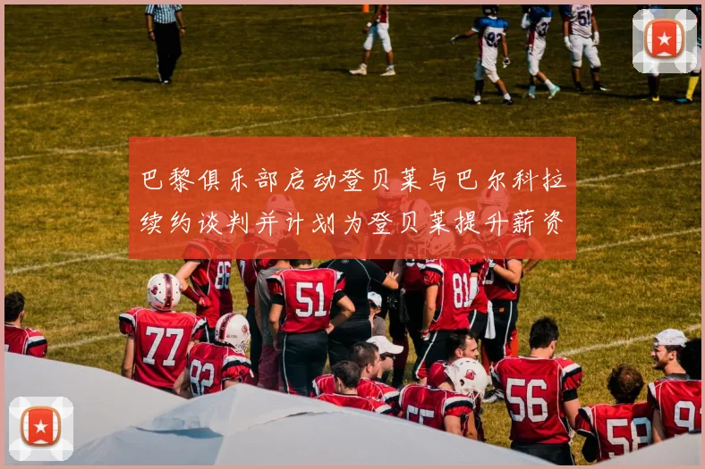 巴黎俱乐部启动登贝莱与巴尔科拉续约谈判并计划为登贝莱提升薪资待遇
