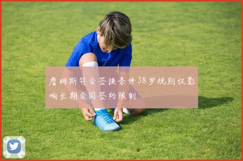 詹姆斯符合签换条件38岁规则仅影响长期合同签约限制