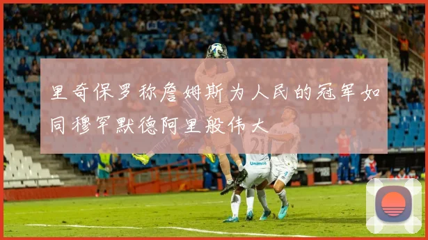 里奇保罗称詹姆斯为人民的冠军如同穆罕默德阿里般伟大