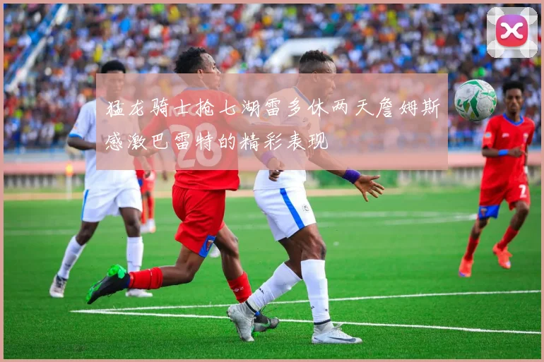 猛龙骑士抢七湖雷多休两天詹姆斯感激巴雷特的精彩表现