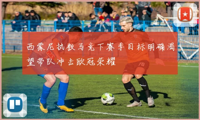 西蒙尼执教马竞下赛季目标明确渴望带队冲击欧冠荣耀