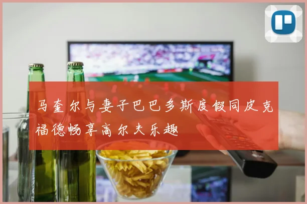 马奎尔与妻子巴巴多斯度假同皮克福德畅享高尔夫乐趣