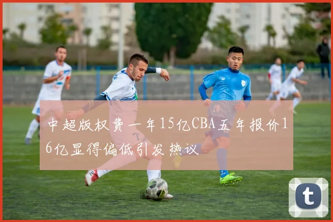 中超版权费一年15亿CBA五年报价16亿显得偏低引发热议