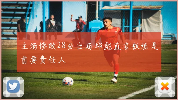 主场惨败28分出局邱彪直言教练是首要责任人