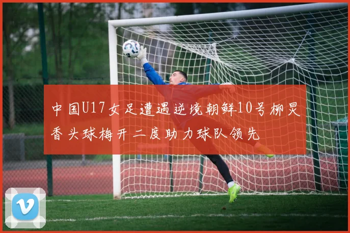 中国U17女足遭遇逆境朝鲜10号柳炅香头球梅开二度助力球队领先