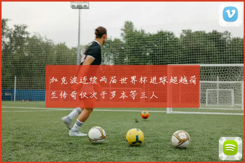 加克波连续两届世界杯进球超越荷兰传奇仅次于罗本等三人