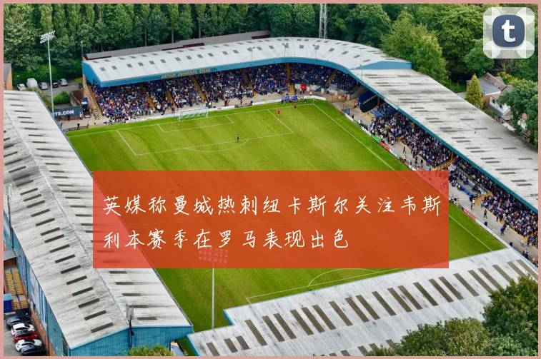 英媒称曼城热刺纽卡斯尔关注韦斯利本赛季在罗马表现出色