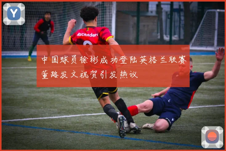 中国球员徐彬成功登陆英格兰联赛董路发文祝贺引发热议