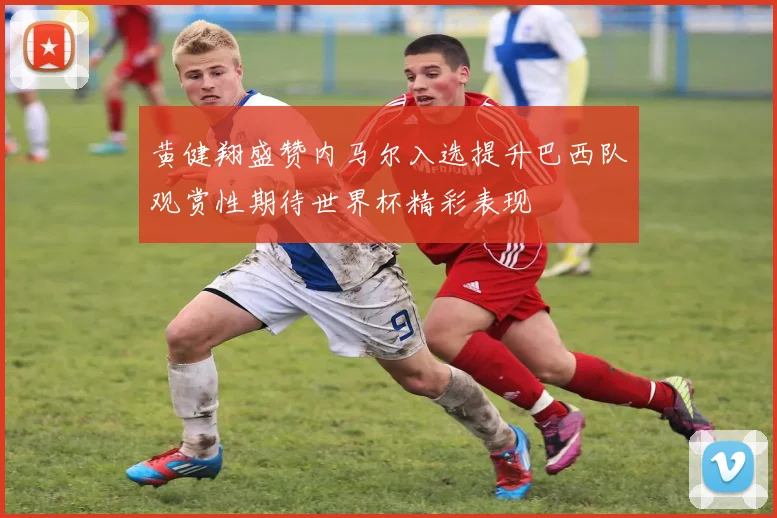 黄健翔盛赞内马尔入选提升巴西队观赏性期待世界杯精彩表现