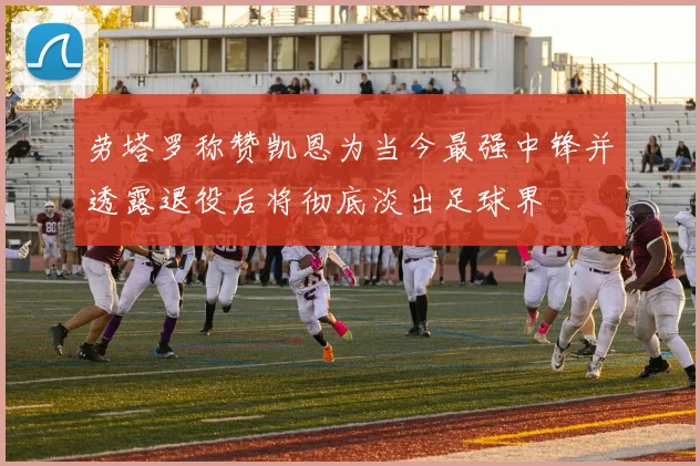 劳塔罗称赞凯恩为当今最强中锋并透露退役后将彻底淡出足球界