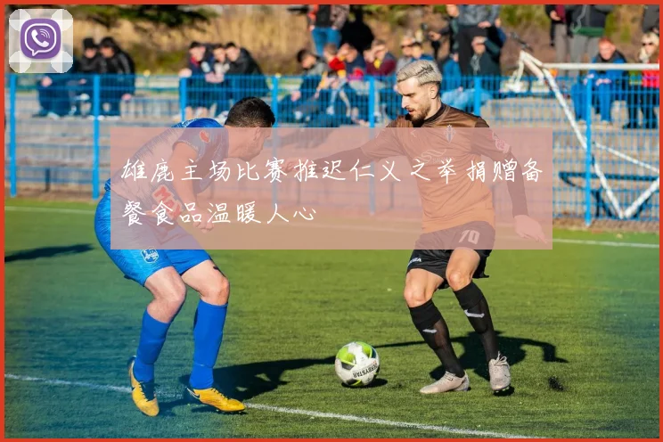 雄鹿主场比赛推迟仁义之举捐赠备餐食品温暖人心
