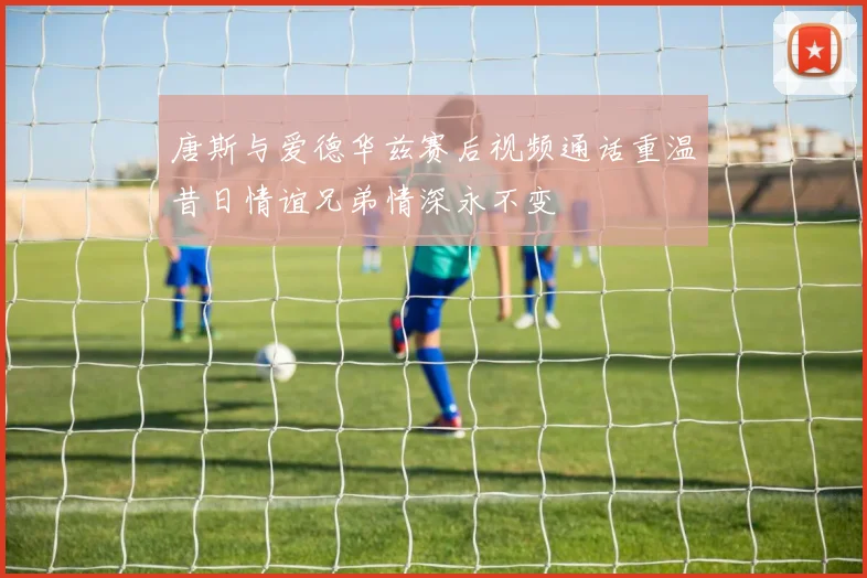 唐斯与爱德华兹赛后视频通话重温昔日情谊兄弟情深永不变