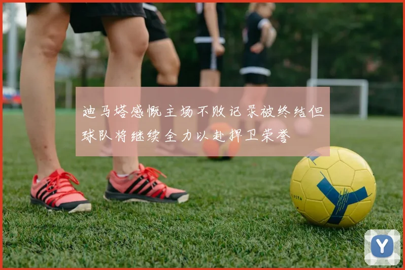 迪马塔感慨主场不败记录被终结但球队将继续全力以赴捍卫荣誉