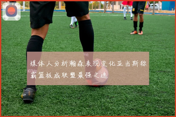 媒体人分析瀚森表现变化亚当斯称霸篮板成联盟最强之选
