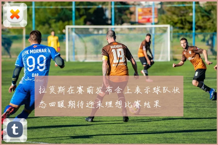 拉莫斯在赛前发布会上表示球队状态回暖期待迎来理想比赛结果
