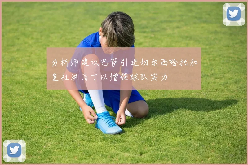 分析师建议巴萨引进切尔西哈托和皇社洪马丁以增强球队实力