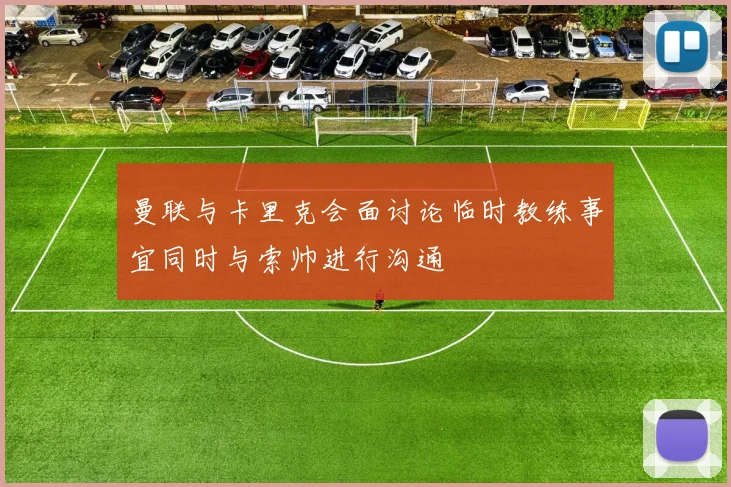 曼联与卡里克会面讨论临时教练事宜同时与索帅进行沟通