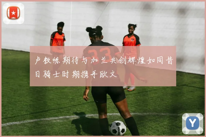 卢教练期待与加兰共创辉煌如同昔日骑士时期携手欧文
