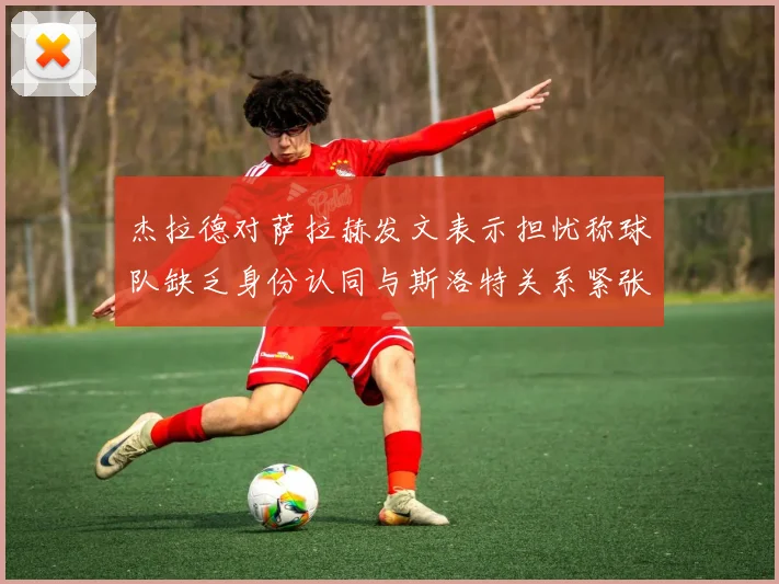 杰拉德对萨拉赫发文表示担忧称球队缺乏身份认同与斯洛特关系紧张