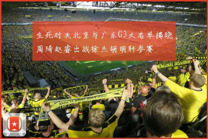 生死对决北京与广东G3大名单揭晓周琦赵睿出战徐杰胡明轩参赛