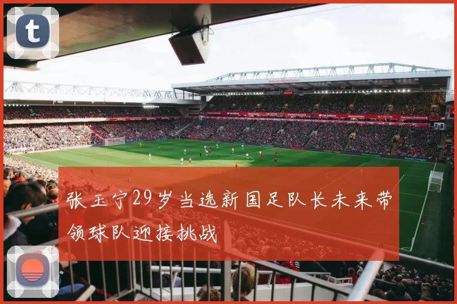 张玉宁29岁当选新国足队长未来带领球队迎接挑战