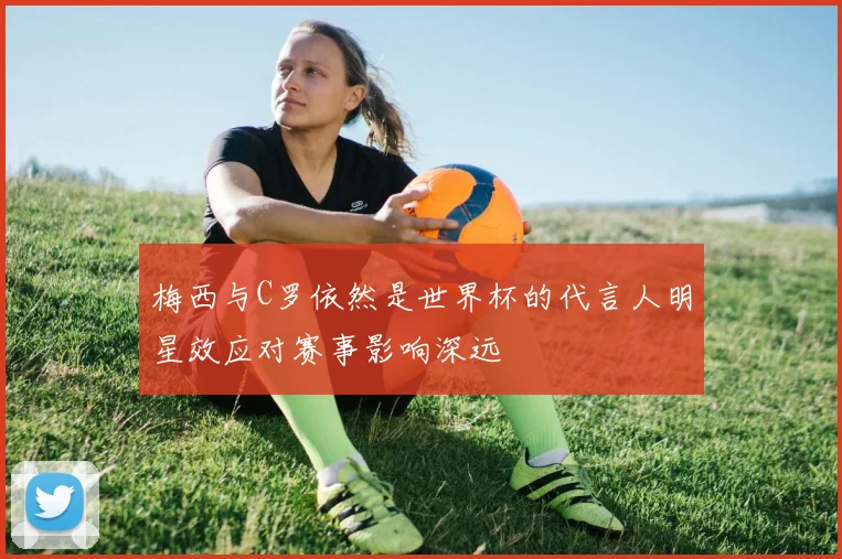 梅西与C罗依然是世界杯的代言人明星效应对赛事影响深远