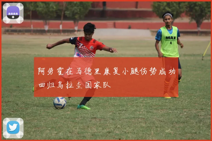 阿劳霍在马德里康复小腿伤势成功回归乌拉圭国家队