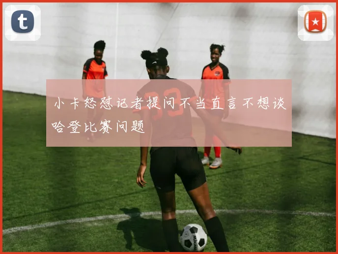 小卡怒怼记者提问不当直言不想谈哈登比赛问题
